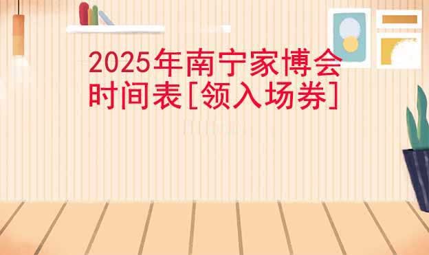 2025年南宁家博会时间表[领入场券]