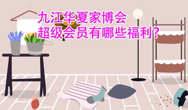 九江华夏家博会超级会员有哪些福利？